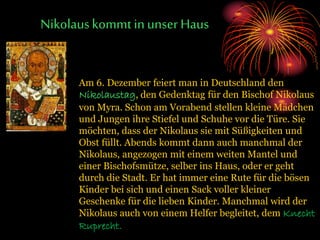 Nikolauskommt inunser Haus
Am 6. Dezember feiert man in Deutschland den
Nikolaustag, den Gedenktag für den Bischof Nikolaus
von Myra. Schon am Vorabend stellen kleine Mädchen
und Jungen ihre Stiefel und Schuhe vor die Türe. Sie
möchten, dass der Nikolaus sie mit Süßigkeiten und
Obst füllt. Abends kommt dann auch manchmal der
Nikolaus, angezogen mit einem weiten Mantel und
einer Bischofsmütze, selber ins Haus, oder er geht
durch die Stadt. Er hat immer eine Rute für die bösen
Kinder bei sich und einen Sack voller kleiner
Geschenke für die lieben Kinder. Manchmal wird der
Nikolaus auch von einem Helfer begleitet, dem Knecht
Ruprecht.
 
