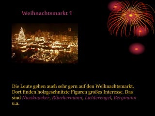Weihnachtsmarkt1
Die Leute gehen auch sehr gern auf den Weihnachtsmarkt.
Dort finden holzgeschnitzte Figuren großes Interesse. Das
sind Nussknacker, Räuchermann, Lichterengel, Bergmann
u.a.
 