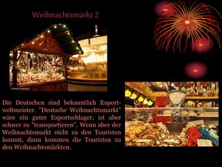 Weihnachtsmarkt2
Die Deutschen sind bekanntlich Export-
weltmeister. "Deutsche Weihnachtsmarkt"
wäre ein guter Exportschlager, ist aber
schwer zu "transportieren". Wenn aber der
Weihnachtsmarkt nicht zu den Touristen
kommt, dann kommen die Touristen zu
den Weihnachtsmärkten.
 