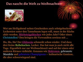 Das nascht die Welt zu Weihnachten
Wer am Heiligabend neben Geschenken auch sebstgebackene
Leckereien unter den Tannebaum legen will, muss in der Küche
aktiv werden. Mürbeteigplätzchen wie jedes Jahr? Oder einen
Christstollen? Den bringen die Verwandten sowieso mit ...
Ho, Ho, Ho! Der Glühwein schmeckt schon wieder. Und dazu
drei freine Reibekuchen. Lecker. Das hat man ja auch nicht alle
Tage. Eigentlich nur zur Weihnachtszeit und auf der einen oder
anderen Kirmes vielleicht. Genauso wie Makronen, gebrannte
Mandeln und gebratene Champignons - kulinarische Genüsse,
die aber schwerwiegend sind.
 