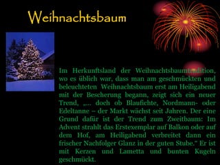 Weihnachtsbaum
Im Herkunftsland der Weihnachtsbaumtradition,
wo es üblich war, dass man am geschmückten und
beleuchteten Weihnachtsbaum erst am Heiligabend
mit der Bescherung begann, zeigt sich ein neuer
Trend, „… doch ob Blaufichte, Nordmann- oder
Edeltanne – der Markt wächst seit Jahren. Der eine
Grund dafür ist der Trend zum Zweitbaum: Im
Advent strahlt das Erstexemplar auf Balkon oder auf
dem Hof, am Heiligabend verbreitet dann ein
frischer Nachfolger Glanz in der guten Stube.“ Er ist
mit Kerzen und Lametta und bunten Kugeln
geschmückt.
 
