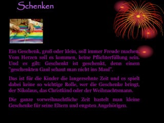 Schenken
Ein Geschenk, groß oder klein, soll immer Freude machen.
Vom Herzen soll es kommen, keine Pflichterfüllung sein.
Und es gilt: Geschenkt ist geschenkt, denn einem
"geschenkten Gaul schaut man nicht ins Maul".
Das ist für die Kinder die langersehnte Zeit und es spielt
dabei keine so wichtige Rolle, wer die Geschenke bringt,
der Nikolaus, das Christkind oder der Weihnachtsmann.
Die ganze vorweihnachtliche Zeit bastelt man kleine
Geschenke für seine Eltern und engsten Angehörigen.
 