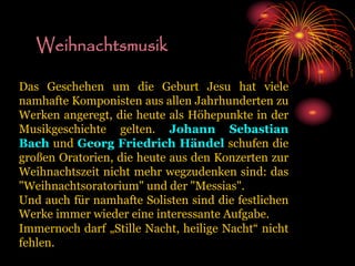 Weihnachtsmusik
Das Geschehen um die Geburt Jesu hat viele
namhafte Komponisten aus allen Jahrhunderten zu
Werken angeregt, die heute als Höhepunkte in der
Musikgeschichte gelten. Johann Sebastian
Bach und Georg Friedrich Händel schufen die
großen Oratorien, die heute aus den Konzerten zur
Weihnachtszeit nicht mehr wegzudenken sind: das
"Weihnachtsoratorium" und der "Messias".
Und auch für namhafte Solisten sind die festlichen
Werke immer wieder eine interessante Aufgabe.
Immernoch darf „Stille Nacht, heilige Nacht“ nicht
fehlen.
 