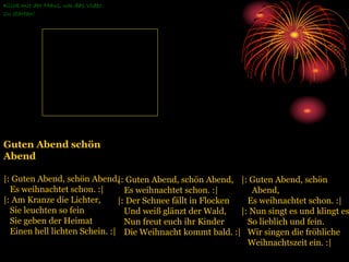 Guten Abend schön
Abend
|: Guten Abend, schön Abend,
Es weihnachtet schon. :|
|: Am Kranze die Lichter,
Sie leuchten so fein
Sie geben der Heimat
Einen hell lichten Schein. :|
Klick mit der Maus, um das Video
zu starten!
|: Guten Abend, schön
Abend,
Es weihnachtet schon. :|
|: Nun singt es und klingt es
So lieblich und fein.
Wir singen die fröhliche
Weihnachtszeit ein. :|
|: Guten Abend, schön Abend,
Es weihnachtet schon. :|
|: Der Schnee fällt in Flocken
Und weiß glänzt der Wald,
Nun freut euch ihr Kinder
Die Weihnacht kommt bald. :|
 