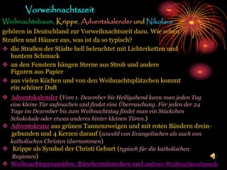 Vorweihnachtszeit
Weihnachtsbaum, Krippe, Adventskalender und Nikolaus
gehören in Deutschland zur Vorweihnachtszeit dazu. Wie sehen
Straßen und Häuser aus, was ist da so typisch?
 die Straßen der Städte hell beleuchtet mit Lichterketten und
buntem Schmuck
 an den Fenstern hängen Sterne aus Stroh und andere
Figuren aus Papier
 aus vielen Küchen und von den Weihnachtsplätzchen kommt
ein schöner Duft
 Adventskalender (Vom 1. Dezember bis Heiligabend kann man jeden Tag
eine kleine Tür aufmachen und findet eine Überraschung. Für jeden der 24
Tage im Dezember bis zum Weihnachtstag findet man ein Stückchen
Schokolade oder etwas anderes hinter kleinen Türen.)
 Adventskranz aus grünen Tannenzweigen und mit roten Bändern drein-
gebunden und 4 Kerzen darauf (sowohl von Evangelischen als auch von
katholischen Christen übernommen)
 Krippe als Symbol der Christi Geburt (typisch für die katholischen
Regionen)
 Weihnachtspyramiden, Räuchermännchen und anderes Weihnachtsschmuck
 