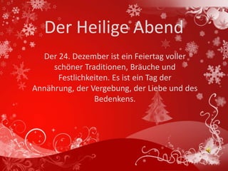 Der Heilige Abend
  Der 24. Dezember ist ein Feiertag voller
     schöner Traditionen, Bräuche und
      Festlichkeiten. Es ist ein Tag der
Annährung, der Vergebung, der Liebe und des
                Bedenkens.
 