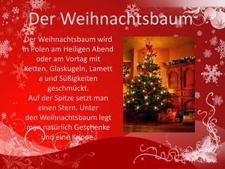 Der Weihnachtsbaum
 Der Weihnachtsbaum wird
in Polen am Heiligen Abend
    oder am Vortag mit
 Ketten, Glaskugeln, Lamett
     a und Süßigkeiten
        geschmückt.
  Auf der Spitze setzt man
     einen Stern. Unter
 den Weihnachtsbaum legt
  man natürlich Geschenke
      und eine Krippe.
 