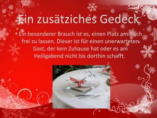 Ein zusätziches Gedeck
Ein besonderer Brauch ist es, einen Platz am Tisch
 frei zu lassen. Dieser ist für einen unerwarteten
       Gast, der kein Zuhause hat oder es am
       Heiligabend nicht bis dorthin schafft.
 