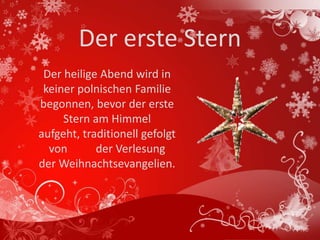 Der erste Stern
 Der heilige Abend wird in
 keiner polnischen Familie
begonnen, bevor der erste
     Stern am Himmel
aufgeht, traditionell gefolgt
  von       der Verlesung
der Weihnachtsevangelien.
 