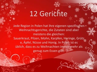 12 Gerichte
Jede Region in Polen hat ihre eigenen spezifischen
   Weihnachtsgerichte, die Zutaten sind aber
              meistens die gleichen:
Sauerkraut, Pilzen, Mohn, Karpfen, Heringe, Grütz
    e, Äpfel, Nüsse und Honig. In Polen ist es
 üblich, dass es zu Weihnachten immer mehr als
              genug zum Essen gibt.
 
