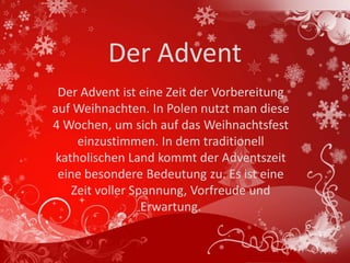 Der Advent
 Der Advent ist eine Zeit der Vorbereitung
auf Weihnachten. In Polen nutzt man diese
4 Wochen, um sich auf das Weihnachtsfest
     einzustimmen. In dem traditionell
 katholischen Land kommt der Adventszeit
 eine besondere Bedeutung zu. Es ist eine
    Zeit voller Spannung, Vorfreude und
                  Erwartung.
 