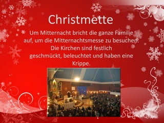 Christmette
  Um Mitternacht bricht die ganze Familie
auf, um die Mitternachtsmesse zu besuchen.
          Die Kirchen sind festlich
  geschmückt, beleuchtet und haben eine
                   Krippe.
 
