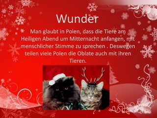 Wunder
    Man glaubt in Polen, dass die Tiere am
Heiligen Abend um Mitternacht anfangen, mit
menschlicher Stimme zu sprechen . Deswegen
 teilen viele Polen die Oblate auch mit ihren
                    Tieren.
 