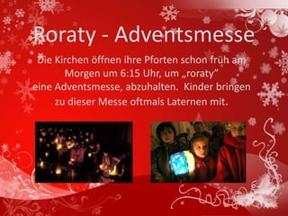 Roraty - Adventsmesse
 Die Kirchen öffnen ihre Pforten schon früh am
       Morgen um 6:15 Uhr, um „roraty”
eine Adventsmesse, abzuhalten. Kinder bringen
     zu dieser Messe oftmals Laternen mit.
 