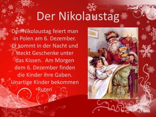 Der Nikolaustag
Den Nikolaustag feiert man
 in Polen am 6. Dezember.
Er kommt in der Nacht und
  steckt Geschenke unter
  das Kissen. Am Morgen
  dem 6. Dezember finden
   die Kinder ihre Gaben.
Unartige Kinder bekommen
           Ruten
 