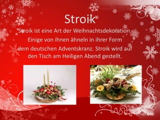 Stroik
Stroik ist eine Art der Weihnachtsdekoration.
    Einige von ihnen ähneln in ihrer Form
dem deutschen Adventskranz. Stroik wird auf
    den Tisch am Heiligen Abend gestellt.
 