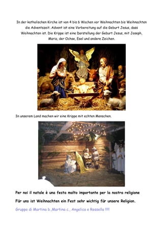 In der katholischen Kirche ist von 4 bis 6 Wochen vor Weihnachten bis Weihnachten
     die Adventszeit. Advent ist eine Vorbereitung auf die Geburt Jesus, dass
   Weihnachten ist. Die Krippe ist eine Darstellung der Geburt Jesus, mit Joseph,
                    Maria, der Ochse, Esel und andere Zeichen.




In unserem Land machen wir eine Krippe mit echten Menschen.




Per noi il natale è una festa molto importante per la nostra religione

Für uns ist Weihnachten ein Fest sehr wichtig für unsere Religion.

Gruppo di Martina b.,Martina c., Angelica e Rossella !!!!!
 