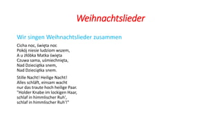 Weihnachtslieder
Wir singen Weihnachtslieder zusammen
Cicha noc, święta noc
Pokój niesie ludziom wszem,
A u żłóbka Matka święta
Czuwa sama, uśmiechnięta,
Nad Dzieciątka snem,
Nad Dzieciątka snem.
Stille Nacht! Heilige Nacht!
Alles schläft, einsam wacht
nur das traute hoch heilige Paar.
"Holder Knabe im lockigen Haar,
schlaf in himmlischer Ruh',
schlaf in himmlischer Ruh'!"
 