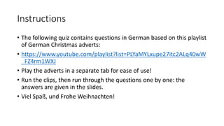 Instructions
• The following quiz contains questions in German based on this playlist
of German Christmas adverts:
• https://www.youtube.com/playlist?list=PLYaMYLxupe27itc2ALq40wW
_FZ4rm1WXJ
• Play the adverts in a separate tab for ease of use!
• Run the clips, then run through the questions one by one: the
answers are given in the slides.
• Viel Spaß, und Frohe Weihnachten!
 
