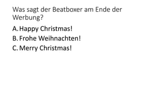 Was sagt der Beatboxer am Ende der
Werbung?
A.Happy Christmas!
B.Frohe Weihnachten!
C.Merry Christmas!
 
