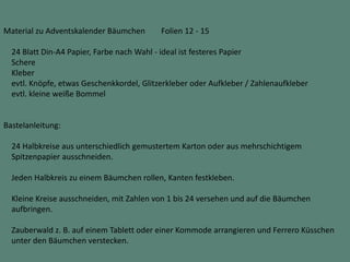 Material zu Adventskalender Bäumchen Folien 12 - 15
24 Blatt Din-A4 Papier, Farbe nach Wahl - ideal ist festeres Papier
Schere
Kleber
evtl. Knöpfe, etwas Geschenkkordel, Glitzerkleber oder Aufkleber / Zahlenaufkleber
evtl. kleine weiße Bommel
Bastelanleitung:
24 Halbkreise aus unterschiedlich gemustertem Karton oder aus mehrschichtigem
Spitzenpapier ausschneiden.
Jeden Halbkreis zu einem Bäumchen rollen, Kanten festkleben.
Kleine Kreise ausschneiden, mit Zahlen von 1 bis 24 versehen und auf die Bäumchen
aufbringen.
Zauberwald z. B. auf einem Tablett oder einer Kommode arrangieren und Ferrero Küsschen
unter den Bäumchen verstecken.
 