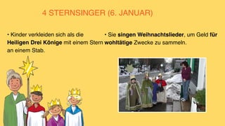 4 STERNSINGER (6. JANUAR)
• Sie singen Weihnachtslieder, um Geld für
wohltätige Zwecke zu sammeln.
• Kinder verkleiden sich als die
Heiligen Drei Könige mit einem Stern
an einem Stab.
 