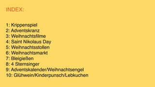 INDEX:
1: Krippenspie
l

2: Adventskran
z

3: Weihnachtsfilm
e

4: Saint Nikolaus Da
y

5: Weihnachtsstolle
n

6: Weihnachtsmark
t

7: Bleigießen
8: 4 Sternsinge
r

9: Adventskalender/Weihnachtsenge
l

10: Glühwein/Kinderpunsch/Lebkuchen
 