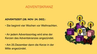 ADVENTSKRANZ
• Sie beginnt vier Wochen vor Weihnachten.
ADVENTSZEIT (28. NOV- 24. DEZ) :
• An jedem Adventssontag wird eine der
Kerzen des Adventskranzes angezündet.
• Am 25.Dezember dann die Kerze in der
Mitte angezündet.
 
