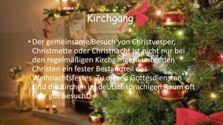 Kirchgang
•Der gemeinsame Besuch von Christvesper,
Christmette oder Christnacht ist nicht nur bei
den regelmäßigen Kirchgängern unter den
Christen ein fester Bestandteil des
Weihnachtsfestes. Zu diesen Gottesdiensten
sind die Kirchen im deutschsprachigen Raum oft
sehr gut besucht.
 