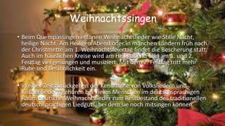 Weihnachtssingen
• Beim Quempassingen ertönen Weihnachtslieder wie Stille Nacht,
heilige Nacht. Am Heiligen Abend oder in manchen Ländern früh nach
der Christmette am 1. Weihnachtsfeiertag findet die Bescherung statt.
Auch im häuslichen Kreise wird am Heiligabend und am 1. und 2.
Festtag viel gesungen und musiziert. Mit dem 2. Festtag tritt mehr
Ruhe und Besinnlichkeit ein.
• In einer Zeit zurückgehen der Kenntnisse von Volksliedern und
Kirchenliedern gehören bei vielen Menschen im deutschsprachigen
Raum deutsche Weihnachtslieder zum Restbestand des traditionellen
deutschsprachigen Liedguts, bei dem sie noch mitsingen können.
 