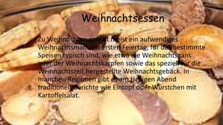 Weihnachtsessen
• Zu Weihnachten gehört meist ein aufwendiges
Weihnachtsmahl am ersten Feiertag, für das bestimmte
Speisen typisch sind, wie etwa die Weihnachtsgans
oder der Weihnachtskarpfen sowie das speziell für die
Weihnachtszeit hergestellte Weihnachtsgebäck. In
manchen Regionen gibt es am Heiligen Abend
traditionell Gerichte wie Eintopf oder Würstchen mit
Kartoffelsalat.
 