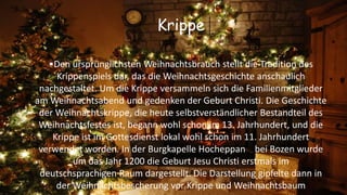 Krippe
•Den ursprünglichsten Weihnachtsbrauch stellt die Tradition des
Krippenspiels dar, das die Weihnachtsgeschichte anschaulich
nachgestaltet. Um die Krippe versammeln sich die Familienmitglieder
am Weihnachtsabend und gedenken der Geburt Christi. Die Geschichte
der Weihnachtskrippe, die heute selbstverständlicher Bestandteil des
Weihnachtsfestes ist, begann wohl schon im 13. Jahrhundert, und die
Krippe ist im Gottesdienst lokal wohl schon im 11. Jahrhundert
verwendet worden. In der Burgkapelle Hocheppan bei Bozen wurde
um das Jahr 1200 die Geburt Jesu Christi erstmals im
deutschsprachigen Raum dargestellt. Die Darstellung gipfelte dann in
der Weihnachtsbescherung vor Krippe und Weihnachtsbaum
 