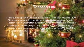 Tannenbaum
• In Mitteleuropa wird der Weihnachtsbaum (in einigen Regionen auch
Christbaum genannt) in der Kirche und Wohnung sowie auf großen
Plätzen in den Ortschaften aufgestellt, und mit Lichterketten, Kerzen,
Glaskugeln, Lametta, Engel- oder anderen Figuren geschmückt. Der
häusliche Weihnachtsbaum bleibt oft noch lange nach Weihnachten
im Zimmer stehen.
 