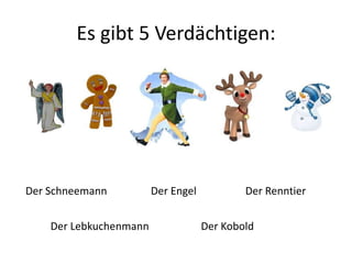 Es gibt 5 Verdächtigen: 
Der Schneemann Der Engel 
Der Renntier 
Der Lebkuchenmann Der Kobold 
 