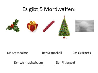 Es gibt 5 Mordwaffen: 
Die Stechpalme Der Schneeball 
Das Geschenk 
Der Weihnachtsbaum Der Flittergold 
 