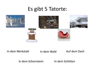Es gibt 5 Tatorte: 
In dem Werkstatt 
In dem Wald 
In dem Schornstein 
Auf dem Dach 
In dem Schlitten 
 