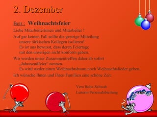 2. Dezember2. Dezember
Betr.: Weihnachtsfeier
Liebe Mitarbeiterinnen und Mitarbeiter !
Auf gar keinen Fall sollte die gestrige Mitteilung
unsere türkischen Kollegen isolieren!
Es ist uns bewusst, dass deren Feiertage
mit den unserigen nicht konform gehen.
Wir werden unser Zusammentreffen daher ab sofort
„Jahresendfeier“ nennen.
Es wird weder einen Weihnachtsbaum noch Weihnachtslieder geben.
Ich wünsche Ihnen und Ihren Familien eine schöne Zeit.
Vera Bolte-Schwab
Leiterin Personalabteilung
 