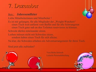 7. Dezember7. Dezember
Betr.: Jahresendfeier
Liebe Mitarbeiterinnen und Mitarbeiter !
Es ist mir gelungen, für alle Mitglieder der „Weight-Watchers“
einen Tisch weit entfernt vom Buffet und für alle Schwangeren
einen Tisch ganz nah an den Toiletten reservieren zu können.
Schwule dürfen miteinander sitzen.
Lesben müssen nicht mit Schwulen sitzen,
sondern haben einen Tisch für sich alleine.
Na klar, die Schwulen erhalten ein Adventsarrangement für ihren Tisch.
Sind jetzt alle zufrieden?
Vera Bolte-Schwab
Leiterin Personalabteilung
 