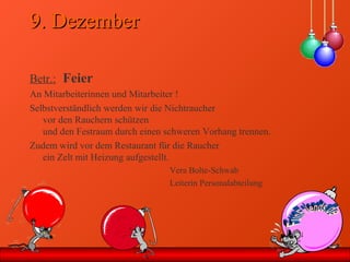 9. Dezember9. Dezember
Betr.: Feier
An Mitarbeiterinnen und Mitarbeiter !
Selbstverständlich werden wir die Nichtraucher
vor den Rauchern schützen
und den Festraum durch einen schweren Vorhang trennen.
Zudem wird vor dem Restaurant für die Raucher
ein Zelt mit Heizung aufgestellt.
Vera Bolte-Schwab
Leiterin Personalabteilung
 