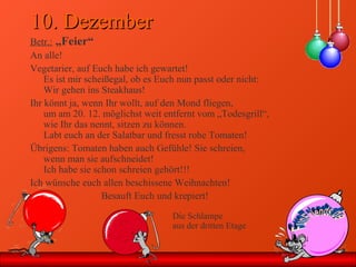 10. Dezember10. Dezember
Betr.: „Feier“
An alle!
Vegetarier, auf Euch habe ich gewartet!
Es ist mir scheißegal, ob es Euch nun passt oder nicht:
Wir gehen ins Steakhaus!
Ihr könnt ja, wenn Ihr wollt, auf den Mond fliegen,
um am 20. 12. möglichst weit entfernt vom „Todesgrill“,
wie Ihr das nennt, sitzen zu können.
Labt euch an der Salatbar und fresst rohe Tomaten!
Übrigens: Tomaten haben auch Gefühle! Sie schreien,
wenn man sie aufschneidet!
Ich habe sie schon schreien gehört!!!
Ich wünsche euch allen beschissene Weihnachten!
Besauft Euch und krepiert!
Die Schlampe
aus der dritten Etage
 