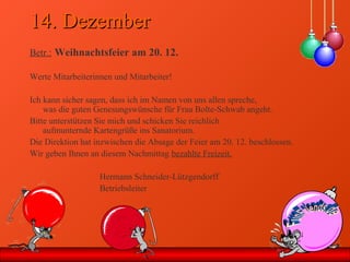 14. Dezember14. Dezember
Betr.: Weihnachtsfeier am 20. 12.
Werte Mitarbeiterinnen und Mitarbeiter!
Ich kann sicher sagen, dass ich im Namen von uns allen spreche,
was die guten Genesungswünsche für Frau Bolte-Schwab angeht.
Bitte unterstützen Sie mich und schicken Sie reichlich
aufmunternde Kartengrüße ins Sanatorium.
Die Direktion hat inzwischen die Absage der Feier am 20. 12. beschlossen.
Wir geben Ihnen an diesem Nachmittag bezahlte Freizeit.
Hermann Schneider-Lützgendorff
Betriebsleiter
 