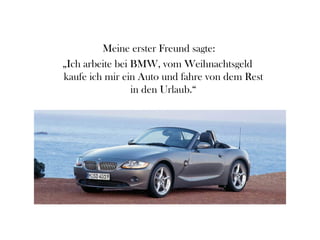 Meine erster Freund sagte:
„Ich arbeite bei BMW, vom Weihnachtsgeld
kaufe ich mir ein Auto und fahre von dem Rest
                 in den Urlaub.“
 
