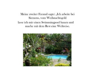 Meine zweiter Freund sagte: „Ich arbeite bei
Siemens, vom Weihnachtsgeld
lasse ich mir einen Swimmingpool bauen und
mache mit dem Rest eine Weltreise.