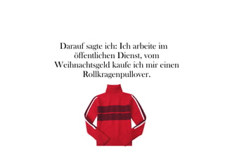 Darauf sagte ich: Ich arbeite im
öffentlichen Dienst, vom
Weihnachtsgeld kaufe ich mir einen
Rollkragenpullover.