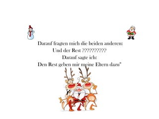 Darauf fragten mich die beiden anderen:
      Und der Rest ??????????
            Darauf sagte ich:
Den Rest geben mir meine Eltern dazu“
 