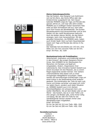 Kleine Kalendergeschichte
       Das hat System, was Designer Lutz Guthmann
       sich da fürs Büro, das Home Office oder das
       Kinderzimmer ausgedacht hat. Sein Dauer-
       kalender MONDRI zeigt die Tage und Monate des
       ganzen Jahres an, und zwar alle Jahre wieder.
       MONDRI aus in kräftigen Farben lackiertem Holz
       sieht auf dem Schreibtisch toll aus, kann aber
       auch hoch hinaus als Wandkalender. Die bunten
       Monatsbausteine sind herausnehmbar und an drei
       Stellen mit den zwölf Monatsnamen bedruckt.
       Auch die beiden oberen Würfel, die das Datum
       anzeigen, kann man herausnehmen. Mit den
       aktuellen Zeitzeichen, die MONDRI setzt, haben
       auch Kinder Spaß. Denn auf dem Dauerkalender
       lassen sich Tage und Monate des Jahres im Nu
       erlernen.
       Der Kalender hat eine Breite von 143 mm, eine
       Höhe von 152 mm und eine Tiefe von 50 mm.
       Empf. VK-Preis: 39,- EUR


       Baukastenprinzip mit Freistiloption
       Stilsicherheit, Inspiration und Kreativität stecken
       in dem Entwurf des jungen Designers Florian
       Gross. Sein KONNEX ist ein Stecksystem für
       Menschen mit Fantasie und Spaß am
       Umgestalten, Ändern, Organisieren ihrer
       Lebensräume. Das innovative System besteht aus
       einem Grundset mit drei Modulen, die zu einem
       Regal angeordnet werden können. Vier weitere
       unterschiedliche Sets lassen sich zu einer
       einzigartigen Ablagefläche hinzufügen. Dabei
       werden die kammförmigen Einfräsungen rings um
       einen Kubus in die Seitenwände eines anderen
       gesteckt. Die Kombination der Teile ist nach Lust,
       Laune und Anlass variierbar und passt sich nicht
       nur jedem Raum, sondern auch jeder Situation
       an. KONNEX besteht aus 6 mm starken
       Schichtstoffplatten mit schwarzem Kern und
       weißer Oberfläche. Ob auf dem Boden oder an der
       Wand – das System, das es in zwei Tiefen und
       drei Längen und Breiten gibt, wirkt immer luftig
       und lässig. Bei der 200 mm-Tiefe für die
       wandhängende Version werden immer zwei
       Wandhalterungen mitgeliefert.
       Empf. VK-Preise:
       für ein 3er Set mit 312 mm Tiefe: 498,- EUR
       für ein 3er Set mit 200 mm Tiefe: 438,- EUR


Herstellernachweis:
       Emform
     Urwaldstr. 8
   26345 Bockhorn
 Tel: 04453 - 9823-0
   www.emform.de
 