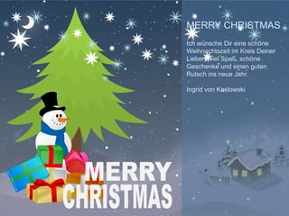 MERRY CHRISTMAS
Ich wünsche Dir eine schöne
Weihnachtszeit im Kreis Deiner
Lieben, viel Spaß, schöne
Geschenke und einen guten
Rutsch ins neue Jahr.

Ingrid von Koslowski




               YOUR LOGO
 