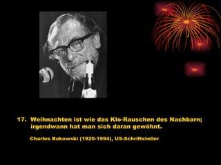 17.  Weihnachten ist wie das Klo-Rauschen des Nachbarn; irgendwann hat man sich daran gewöhnt.   Charles Bukowski (1920-1994), US-Schriftsteller 