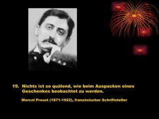 19.  Nichts ist so quälend, wie beim Auspacken eines Geschenkes beobachtet zu werden.   Marcel Proust (1871-1922), französischer Schriftsteller 