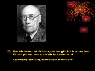 20.  Das Christfest ist nicht da, um uns glücklich zu machen. Es soll prüfen , wie stark wir im Leiden sind.   André Gide (1869-1951), französischer Schriftsteller 
